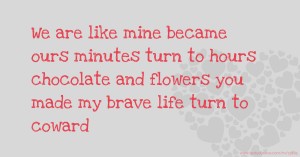 We are like mine became ours minutes turn to hours chocolate and flowers you made my brave life turn to coward.