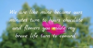 We are like mine became ours minutes turn to hours chocolate and flowers you made my brave life turn to coward.