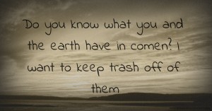 Do you know what you and the earth have in comen? I want to keep trash off of them