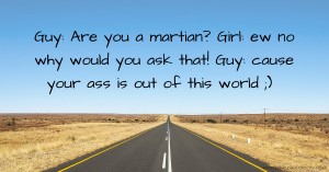 Guy: Are you a martian? Girl: ew no why would you ask that! Guy: cause your ass is out of this world ;)