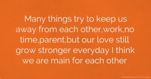 Many things try to keep us away from each other,work,no time,parent,but our love still grow stronger everyday I think we are main for each other