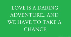 LOVE IS A DARING ADVENTURE...AND WE HAVE TO TAKE A CHANCE.