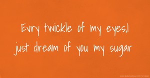 Evry twickle of my eyes,I just dream of you my sugar.