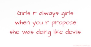 Girls r always girls when you r propose she was doing like devils