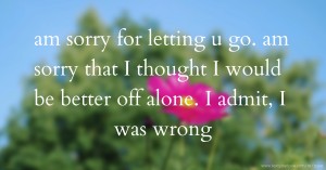 am sorry for letting u go. am sorry that I thought I would  be better off alone. I admit, I was wrong.