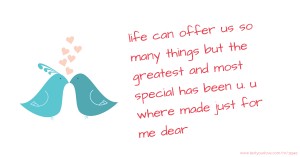 life can offer us so many things but the greatest and most special has been u. u where made just for me dear.
