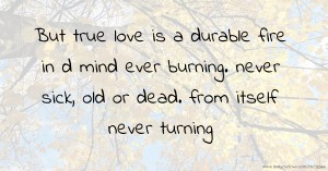 But true love is a durable fire in d mind ever burning. never sick, old or dead. from itself never turning.
