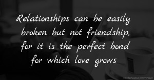Relationships can be easily broken but not friendship, for it is the perfect bond for which love grows.