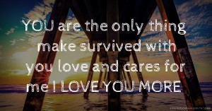 YOU are the only thing make survived with you love and cares for me I LOVE YOU MORE