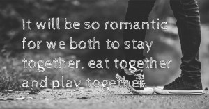 It will be so romantic for we both to stay together, eat together and play together