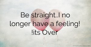 Be straight..I no longer have a feeling! !its Over