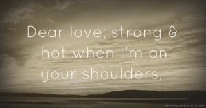 Dear love; strong & hot when I'm on your shoulders,