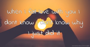 When I fall love with you I dont know I dont know why I just did it.