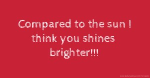 Compared to the sun I think you shines brighter!!!