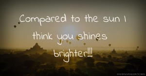Compared to the sun I think you shines brighter!!!