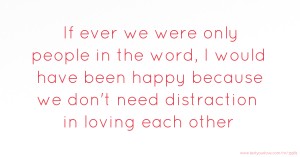 If ever we were only people in the word, I would have been happy because we don't need distraction in loving each other