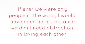 If ever we were only people in the word, I would have been happy because we don't need distraction in loving each other
