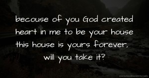 becouse of you God created heart in me to be your house this house is yours forever, will you take it?