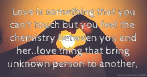 Love is something that you can't touch but you feel the chemistry between you and her..love thing that bring unknown person to another,