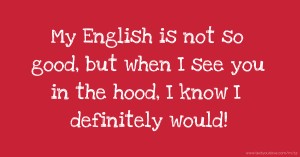 My English is not so good, but when I see you in the hood, I know I definitely would!