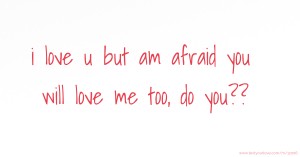 i love u but am afraid you will love me too, do you??