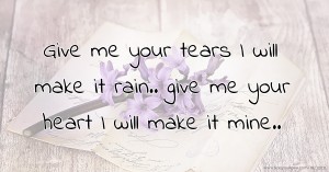 Give me your tears I will make it rain.. give me your heart I will make it mine..