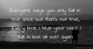 Everyone says you only fall in love once but that's not true, every time I hear your voice I fall in love all over again