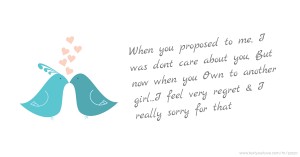 When you proposed to me, I was dont care about you, But now when you Own to another girl...I feel very regret & I really sorry for that.