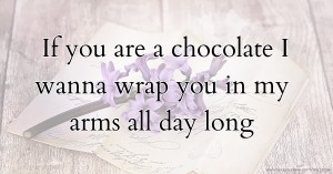 If you are a chocolate I wanna wrap you in my arms all day long