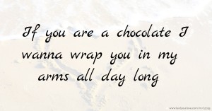 If you are a chocolate I wanna wrap you in my arms all day long