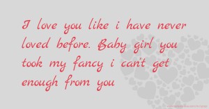 I love you like i have never loved before. Baby girl you took my fancy  i can't get enough from you.