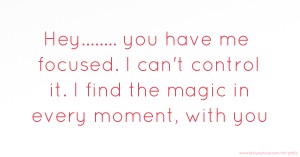 Hey........ you have me focused.  I can't control it.  I find the magic in every moment, with you.