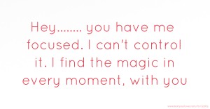 Hey........ you have me focused.  I can't control it.  I find the magic in every moment, with you.