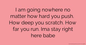 I am going nowhere no matter how hard you push. How deep you scratch. How far you run. Ima stay right here babe