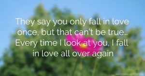 They say you only fall in love once, but that can’t be true… Every time I look at you, I fall in love all over again.