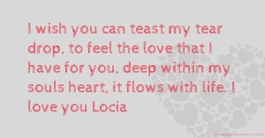 I wish you can teast my tear drop, to feel the love that I have for you, deep within my souls heart, it flows with life. I love you Locia