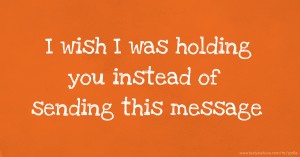 I wish I was holding you instead of sending this message.
