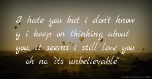 I hate you but i don't know y i keep on thinking about you, it seems i still love you oh no.  its unbelievable