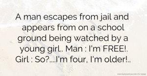 A man escapes from jail and appears from on a school ground being watched by a young girl.. Man : I'm FREE!. Girl : So?....I'm four, I'm older!..