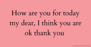 How are you for today my dear, I think you are ok thank you.