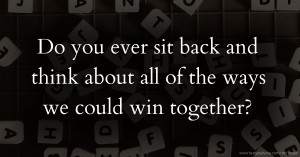 Do you ever sit back and think about all of the ways we could win together?