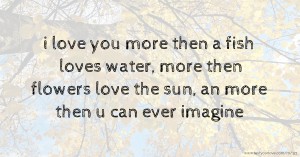 i love you more then a fish loves water, more then flowers love the sun, an more then u can ever imagine.