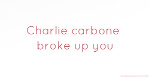 Charlie carbone broke up you
