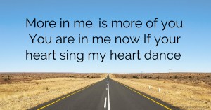 More in me. is more of you You are in me now If your heart sing my heart dance