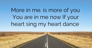 More in me. is more of you You are in me now If your heart sing my heart dance