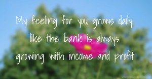 My feeling for you grows daily like the bank is always growing with income and profit