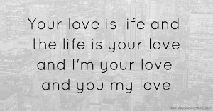 Your love is life and the life is your love and I'm your love and you my love