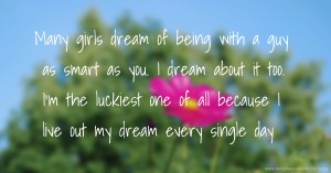 Many girls dream of being with a guy as smart as you. I dream about it too. I’m the luckiest one of all because I live out my dream every single day.