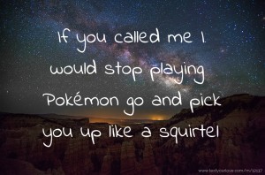 If you called me I would stop playing Pokémon go and pick you up like a squirtel