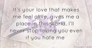 It's your love that makes me feel alive,  gives me a place in this world.  I'll never stop loving you even if you hate me.